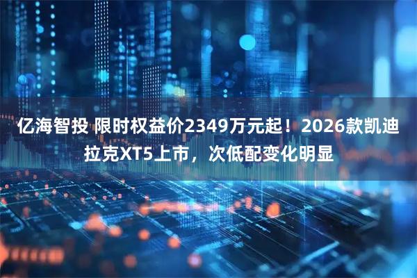 亿海智投 限时权益价2349万元起！2026款凯迪拉克XT5上市，次低配变化明显