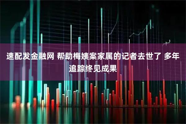 速配发金融网 帮助梅姨案家属的记者去世了 多年追踪终见成果
