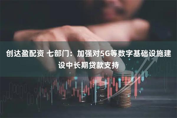 创达盈配资 七部门：加强对5G等数字基础设施建设中长期贷款支持