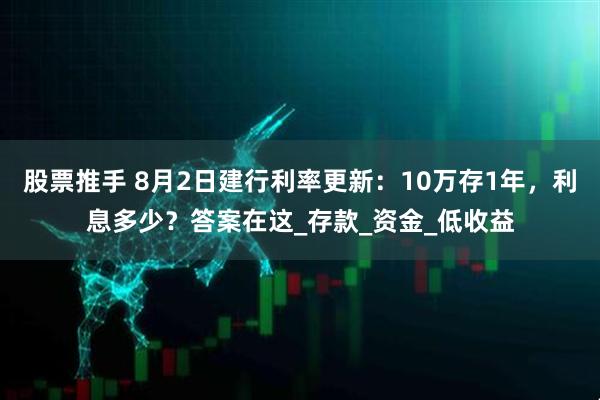 股票推手 8月2日建行利率更新:10万存1年,利息多少?答案在这_存款_资金_低收益