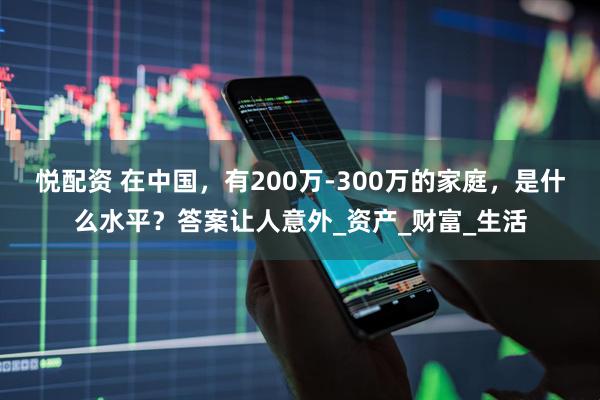 悦配资 在中国，有200万-300万的家庭，是什么水平？答案让人意外_资产_财富_生活