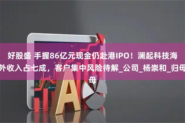 好股盛 手握86亿元现金仍赴港IPO！澜起科技海外收入占七成，客户集中风险待解_公司_杨崇和_归母