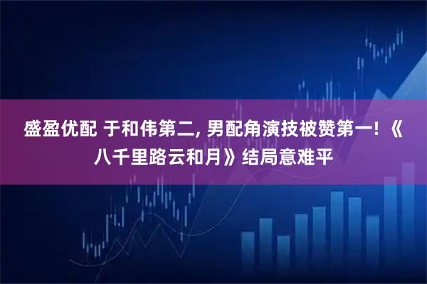 盛盈优配 于和伟第二, 男配角演技被赞第一! 《八千里路云和月》结局意难平