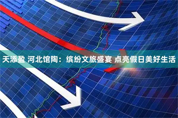 天添盈 河北馆陶：缤纷文旅盛宴 点亮假日美好生活