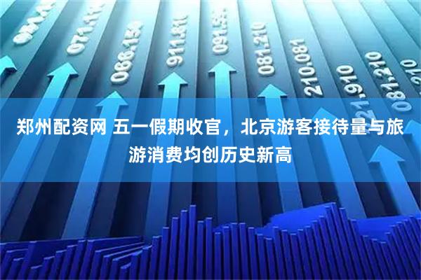 郑州配资网 五一假期收官，北京游客接待量与旅游消费均创历史新高