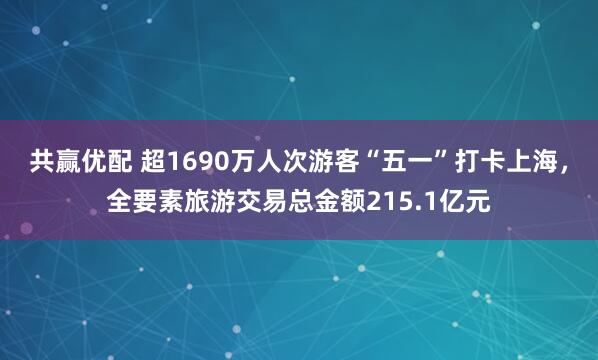共赢优配 超1690万人次游客“五一”打卡上海，全要素旅游交易总金额215.1亿元