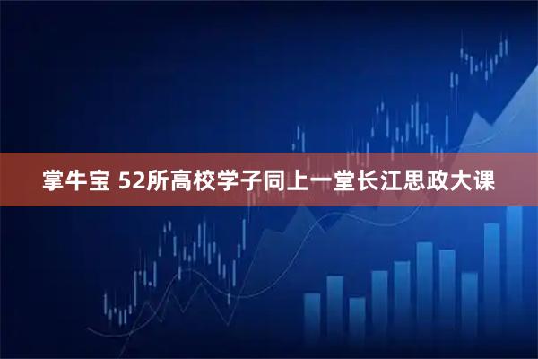 掌牛宝 52所高校学子同上一堂长江思政大课