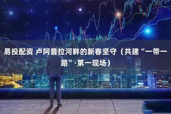 易投配资 卢阿普拉河畔的新春坚守（共建“一带一路”·第一现场）