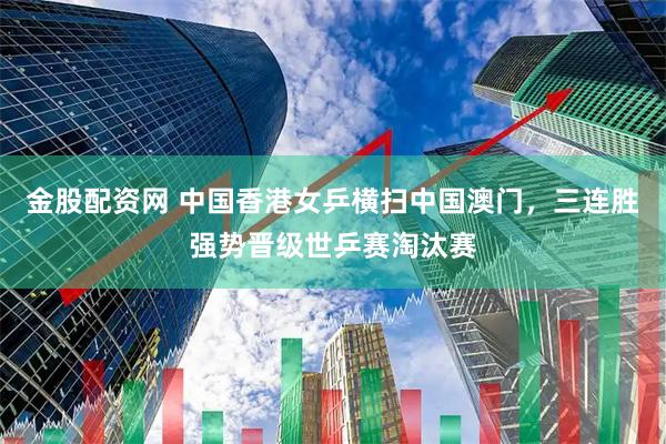 金股配资网 中国香港女乒横扫中国澳门，三连胜强势晋级世乒赛淘汰赛