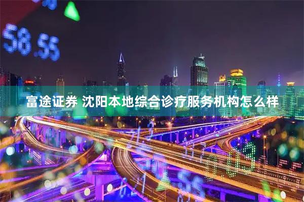 富途证券 沈阳本地综合诊疗服务机构怎么样