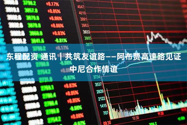 东程配资 通讯|共筑友谊路——阿布贾高速路见证中尼合作情谊