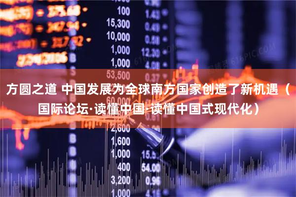方圆之道 中国发展为全球南方国家创造了新机遇(国际论坛·读懂中国·读懂中国式现代化)
