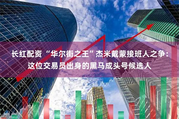 长红配资 “华尔街之王”杰米戴蒙接班人之争：这位交易员出身的黑马成头号候选人