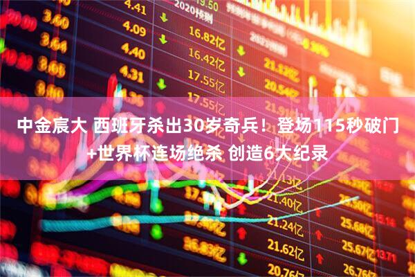 中金宸大 西班牙杀出30岁奇兵!登场115秒破门+世界杯连场绝杀 创造6大纪录