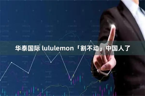 华泰国际 lululemon「割不动」中国人了