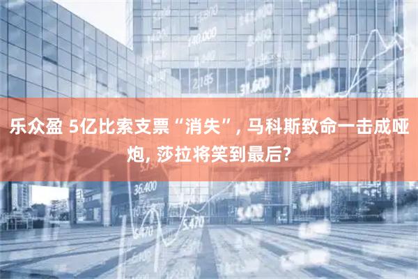 乐众盈 5亿比索支票“消失”, 马科斯致命一击成哑炮, 莎拉将笑到最后?