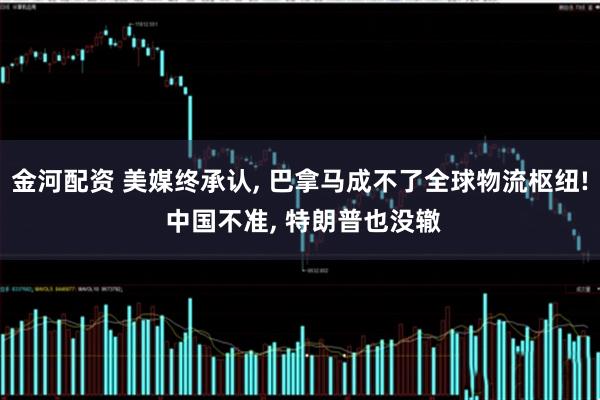 金河配资 美媒终承认, 巴拿马成不了全球物流枢纽! 中国不准, 特朗普也没辙