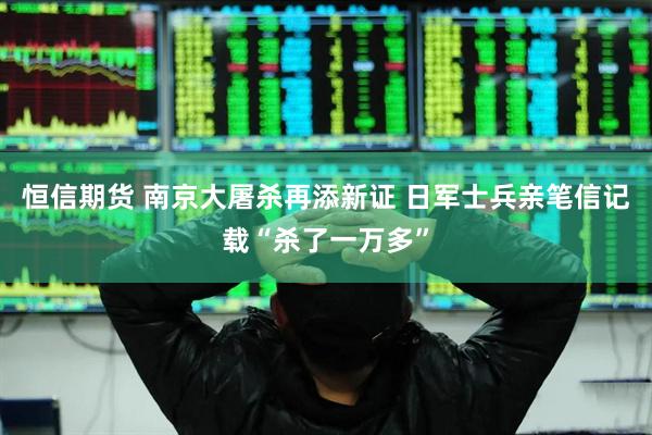 恒信期货 南京大屠杀再添新证 日军士兵亲笔信记载“杀了一万多”