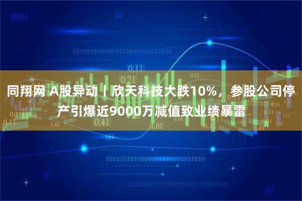 同翔网 A股异动丨欣天科技大跌10%，参股公司停产引爆近9000万减值致业绩暴雷