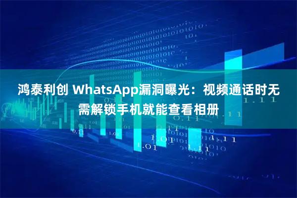 鸿泰利创 WhatsApp漏洞曝光：视频通话时无需解锁手机就能查看相册
