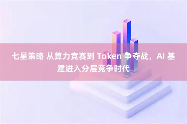 七星策略 从算力竞赛到 Token 争夺战，AI 基建进入分层竞争时代
